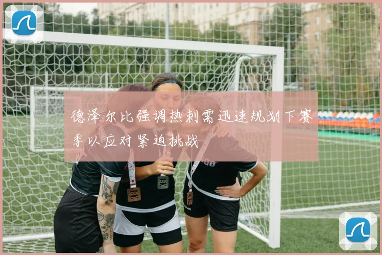德泽尔比强调热刺需迅速规划下赛季以应对紧迫挑战