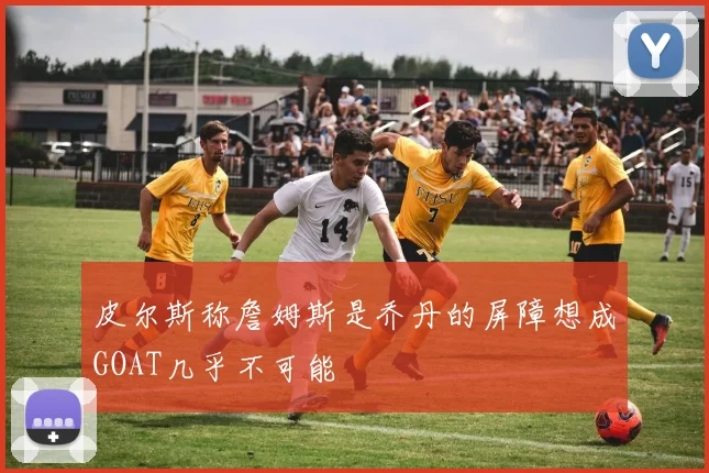 皮尔斯称詹姆斯是乔丹的屏障想成GOAT几乎不可能