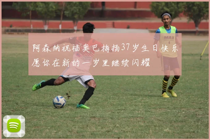 阿森纳祝福奥巴梅扬37岁生日快乐愿你在新的一岁里继续闪耀