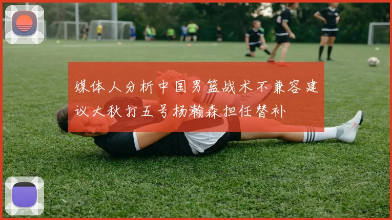 媒体人分析中国男篮战术不兼容建议大秋打五号杨瀚森担任替补