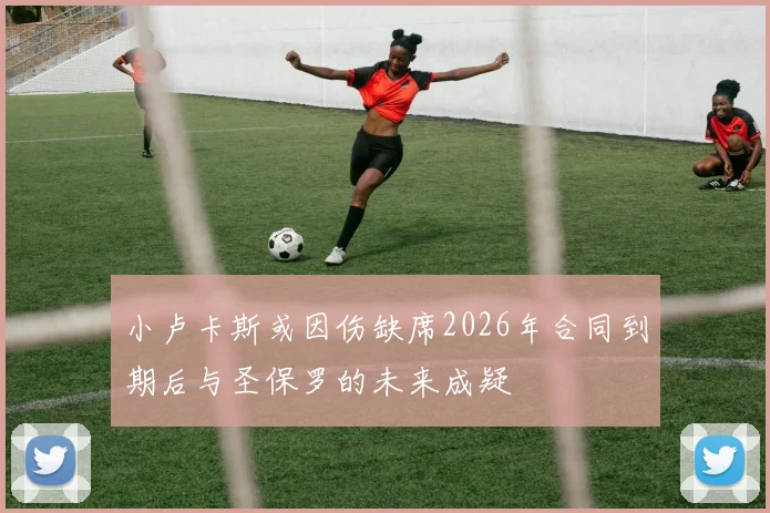 小卢卡斯或因伤缺席2026年合同到期后与圣保罗的未来成疑