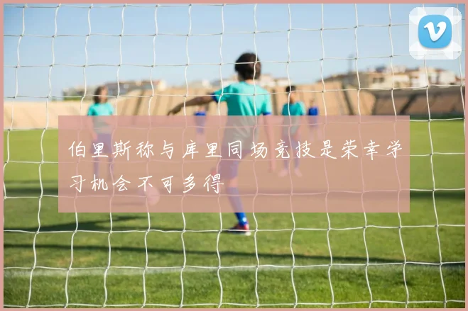伯里斯称与库里同场竞技是荣幸学习机会不可多得