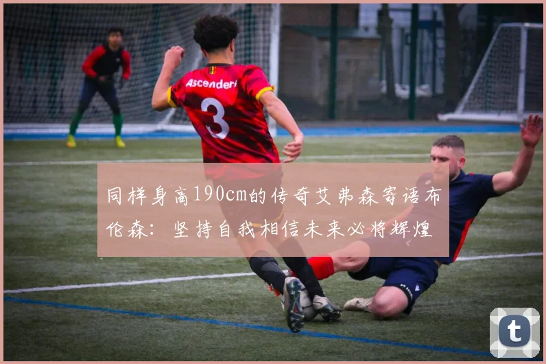 同样身高190cm的传奇艾弗森寄语布伦森：坚持自我相信未来必将辉煌
