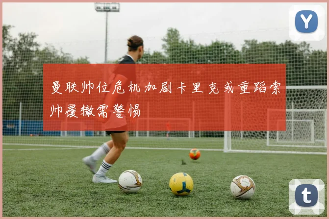 曼联帅位危机加剧卡里克或重蹈索帅覆辙需警惕