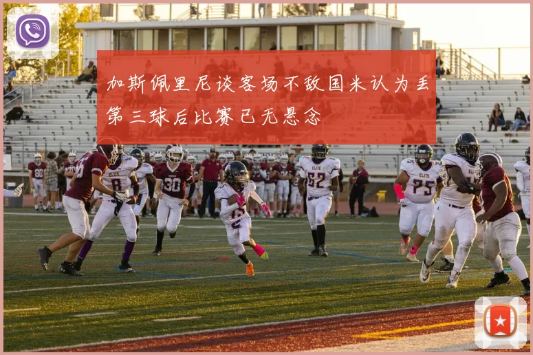 加斯佩里尼谈客场不敌国米认为丢第三球后比赛已无悬念
