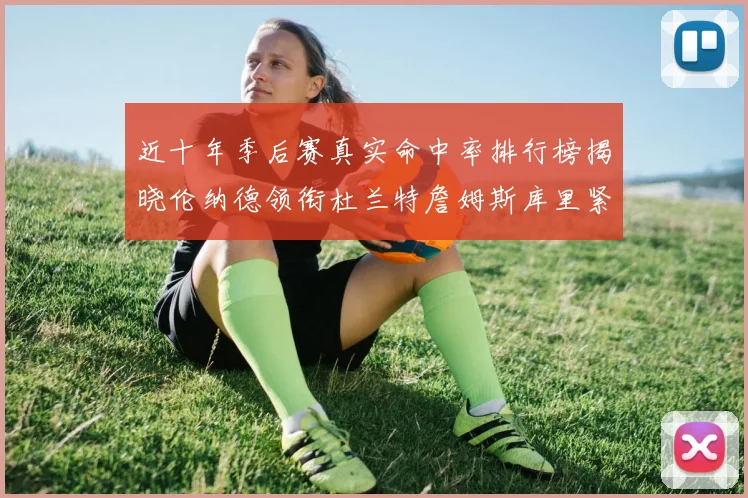 近十年季后赛真实命中率排行榜揭晓伦纳德领衔杜兰特詹姆斯库里紧随其后
