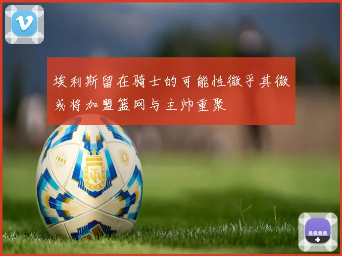 埃利斯留在骑士的可能性微乎其微或将加盟篮网与主帅重聚
