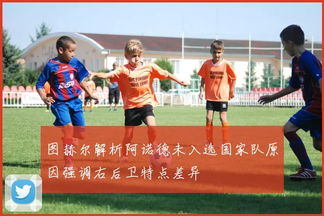 图赫尔解析阿诺德未入选国家队原因强调右后卫特点差异