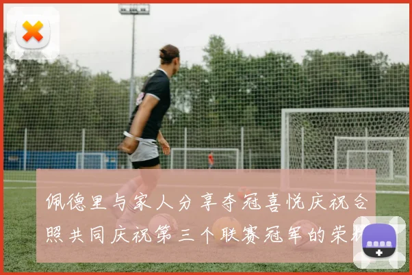 佩德里与家人分享夺冠喜悦庆祝合照共同庆祝第三个联赛冠军的荣耀时刻