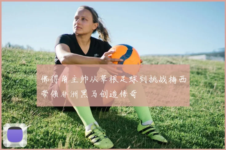 佛得角主帅从草根足球到挑战梅西带领非洲黑马创造传奇