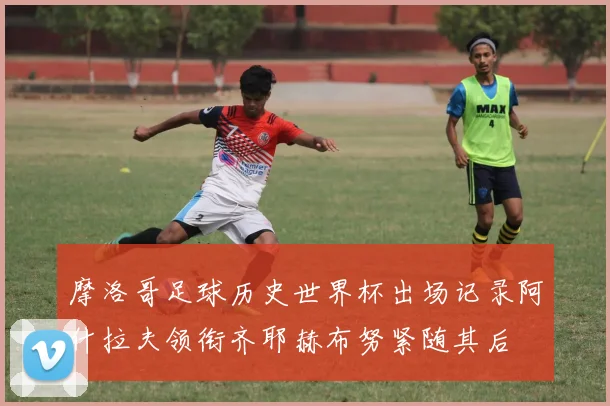 摩洛哥足球历史世界杯出场记录阿什拉夫领衔齐耶赫布努紧随其后