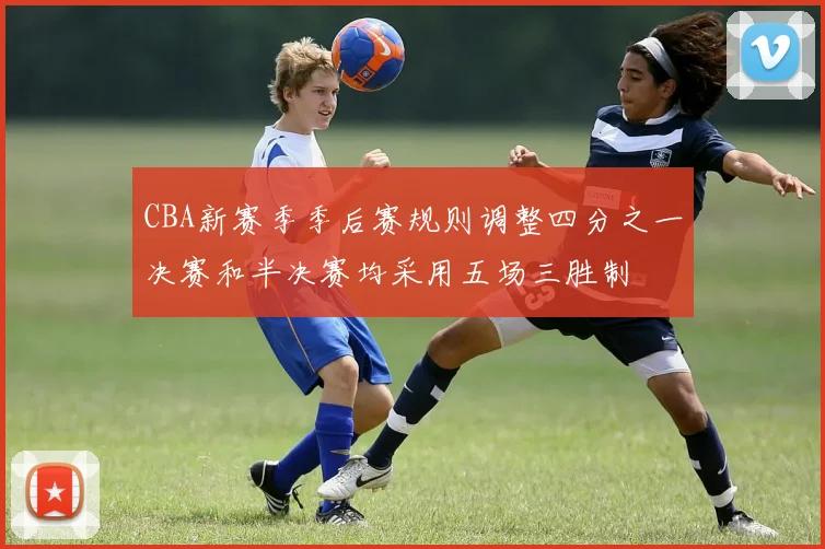CBA新赛季季后赛规则调整四分之一决赛和半决赛均采用五场三胜制