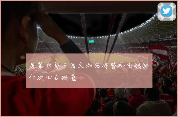 居莱尔与卡马文加或将替补出战拜仁次回合较量