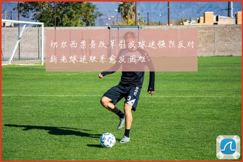切尔西票务改革引发球迷强烈反对新老球迷联系愈发困难