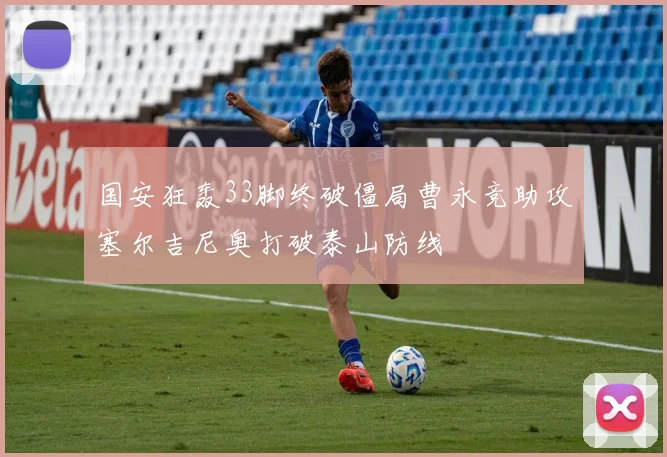 国安狂轰33脚终破僵局曹永竞助攻塞尔吉尼奥打破泰山防线