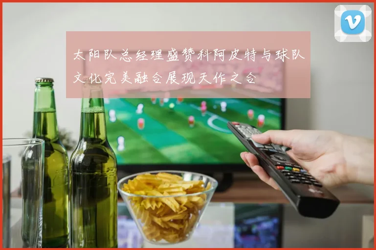 太阳队总经理盛赞科阿皮特与球队文化完美融合展现天作之合