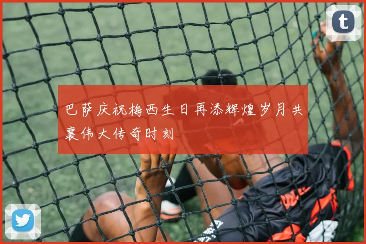 巴萨庆祝梅西生日再添辉煌岁月共襄伟大传奇时刻