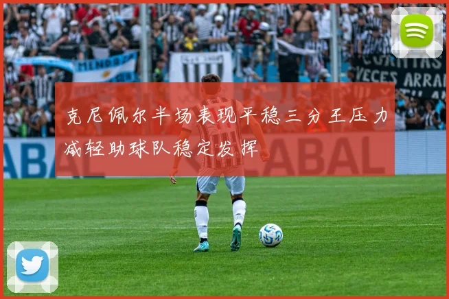 克尼佩尔半场表现平稳三分王压力减轻助球队稳定发挥