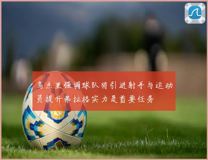 乌杰里强调球队将引进射手与运动员提升弗拉格实力是首要任务