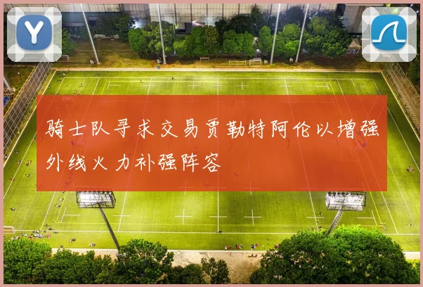 骑士队寻求交易贾勒特阿伦以增强外线火力补强阵容